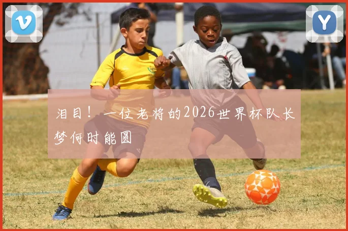 泪目！一位老将的2026世界杯队长梦何时能圆