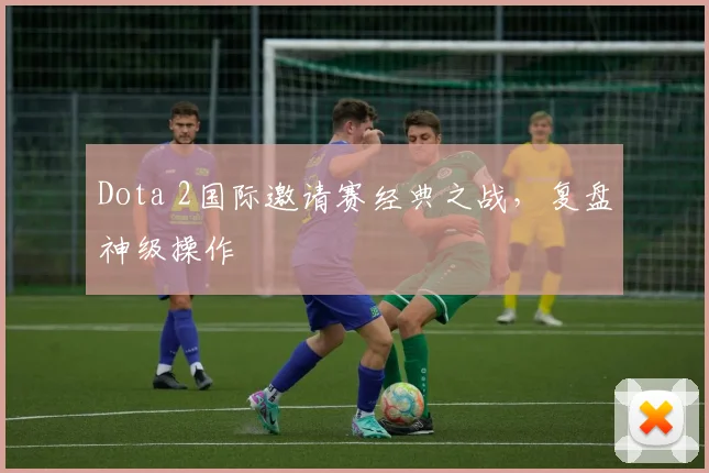 Dota 2国际邀请赛经典之战,复盘神级操作