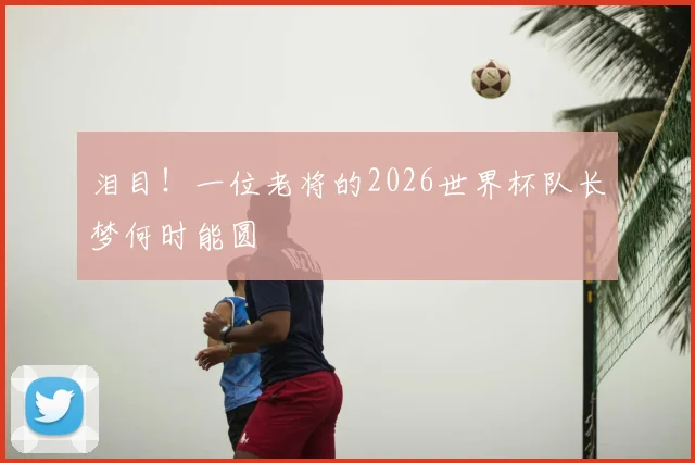 泪目！一位老将的2026世界杯队长梦何时能圆