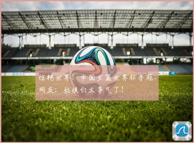 惊艳世界！中国女篮世界杯夺冠，网友：姑娘们太争气了！