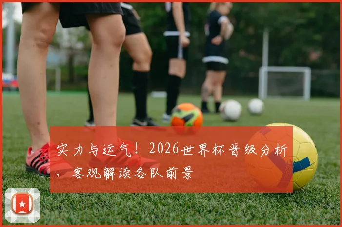实力与运气！2026世界杯晋级分析，客观解读各队前景